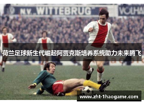 荷兰足球新生代崛起阿贾克斯培养系统助力未来腾飞 荷兰足球新生代崛起阿贾克斯培养系统助力未来腾飞