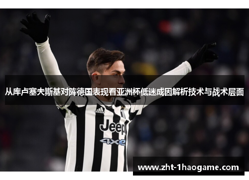 从库卢塞夫斯基对阵德国表现看亚洲杯低迷成因解析技术与战术层面