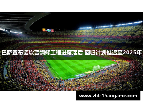 巴萨宣布诺坎普翻修工程进度落后 回归计划推迟至2025年