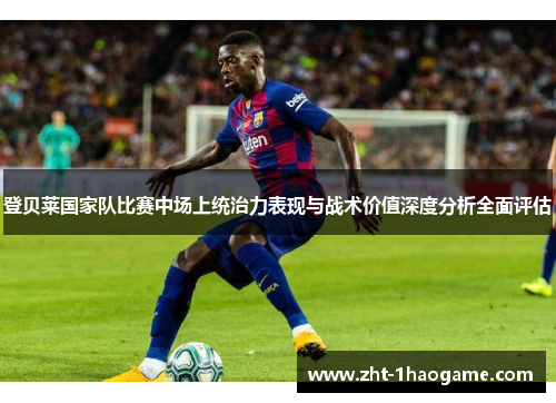 登贝莱国家队比赛中场上统治力表现与战术价值深度分析全面评估 登贝莱国家队比赛中场上统治力表现与战术价值深度分析全面评估